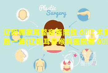 辽阳哪家耳整容医院技 🐦 术更胜一筹(辽阳耳鼻喉科医院哪 🐴 家好)